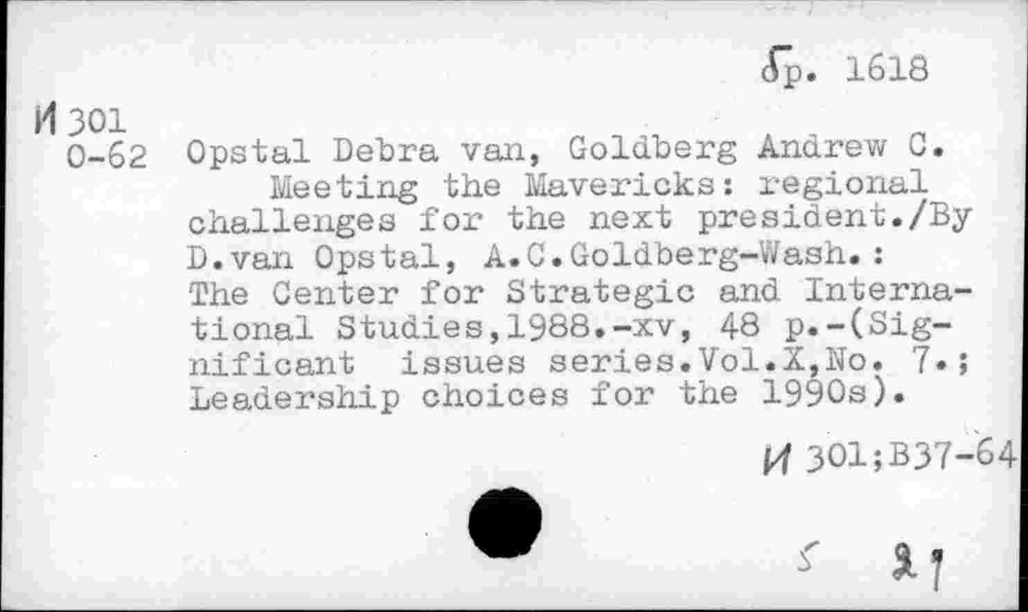 ﻿c£p. 1618
301
0-62 Opstal Debra van, Goldberg Andrew 0. Meeting the Mavericks: regional challenges for the next president./By D.van Opstal, A.C.Goldberg-Wash.: The Center for Strategic and International Studies,1988.-xv, 48 p.-(Significant issues series.Vol.X,No. Leadership choices for the 1990s).
pf 301;B37-64